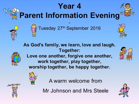 Year 4 Parent Information Evening - Tuesday 27 th September 2016 As God's family, we learn, love and laugh. Together: Love one another, forgive one another,
