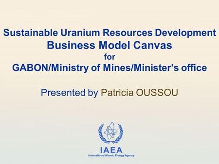 IAEA International Atomic Energy Agency Sustainable Uranium Resources Development Business Model Canvas for GABON/Ministry of Mines/Minister’s office Presented.