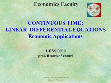 Mathematics for Economics Beatrice Venturi 1 Economics Faculty CONTINUOUS TIME: LINEAR DIFFERENTIAL EQUATIONS Economic Applications LESSON 2 prof. Beatrice.