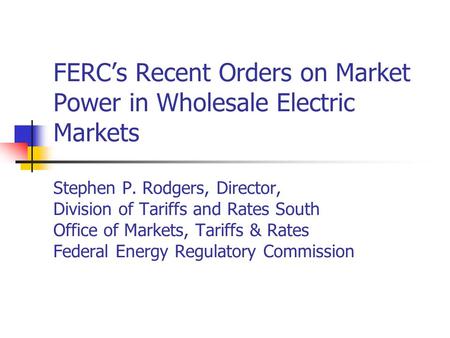 FERCs Recent Orders on Market Power in Wholesale Electric Markets Stephen P. Rodgers, Director, Division of Tariffs and Rates South Office of Markets,