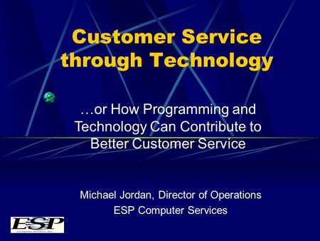 Customer Service through Technology Michael Jordan, Director of Operations ESP Computer Services …or How Programming and Technology Can Contribute to Better.