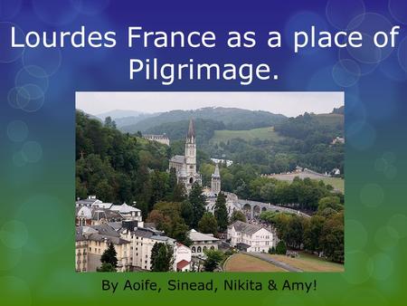 Lourdes France as a place of Pilgrimage. By Aoife, Sinead, Nikita & Amy!