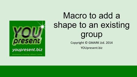 Macro to add a shape to an existing group Copyright © GMARK Ltd. 2014 YOUpresent.biz.