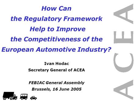 How Can the Regulatory Framework Help to Improve the Competitiveness of the European Automotive Industry? Ivan Hodac Secretary General of ACEA FEBIAC General.