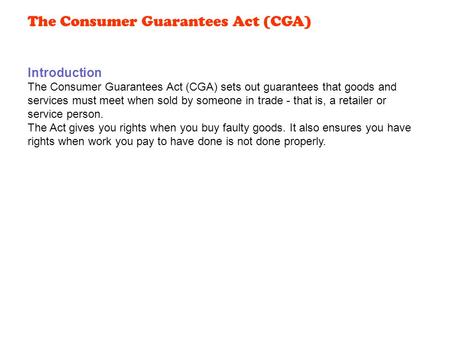 Introduction The Consumer Guarantees Act (CGA) sets out guarantees that goods and services must meet when sold by someone in trade - that is, a retailer.