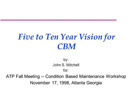 Five to Ten Year Vision for CBM by: John S. Mitchell for: ATP Fall Meeting -- Condition Based Maintenance Workshop November 17, 1998, Atlanta Georgia.