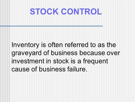 STOCK CONTROL Inventory is often referred to as the graveyard of business because over investment in stock is a frequent cause of business failure.