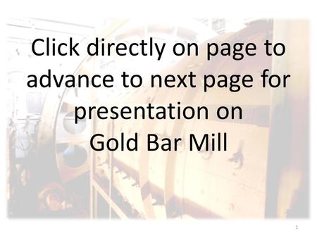 1 Click directly on page to advance to next page for presentation on Gold Bar Mill.