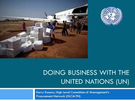 DOING BUSINESS WITH THE UNITED NATIONS (UN) Kerry Kassow, High Level Committee of Managements Procurement Network (HLCM PN)