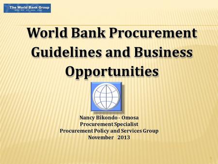 1 World Bank Procurement Guidelines and Business Opportunities Nancy Bikondo - Omosa Procurement Specialist Procurement Policy and Services Group November.