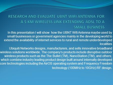 RESEARCH AND EVALUATE UBNT WIFI ANTENNA FOR A 5 KM WIRELESS LINK EXTENDING ADSL TO A SMALL BUSINESS In this presentation I will show how the UBNT Wifi.