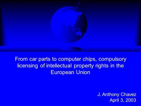 From car parts to computer chips, compulsory licensing of intellectual property rights in the European Union J. Anthony Chavez April 3, 2003.