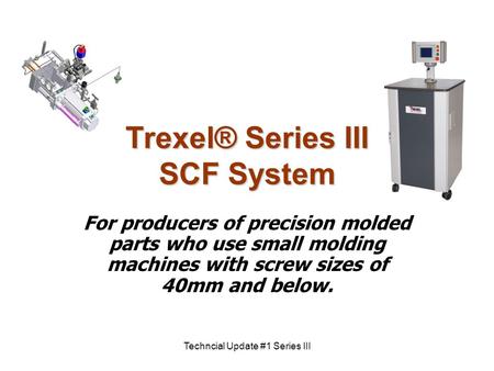 Techncial Update #1 Series III Trexel® Series III SCF System For producers of precision molded parts who use small molding machines with screw sizes of.