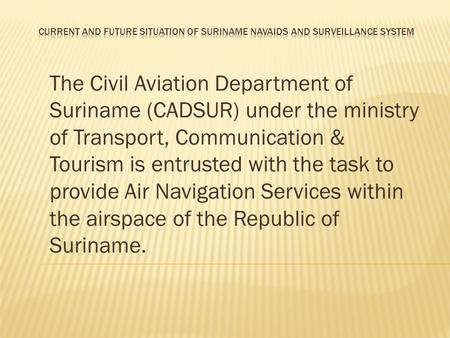 CURRENT AND FUTURE SITUATION OF SURINAME NAVAIDS AND SURVEILLANCE SYSTEM The Civil Aviation Department of Suriname (CADSUR) under the ministry of Transport,