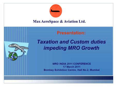 Presentation: Taxation and Custom duties impeding MRO Growth MRO INDIA 2011 CONFERENCE 17 March 2011 Bombay Exhibition Centre, Hall No.2, Mumbai Max AeroSpace.