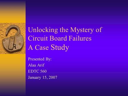 Unlocking the Mystery of Circuit Board Failures A Case Study Presented By: Alaa Arif EDTC 560 January 15, 2007.