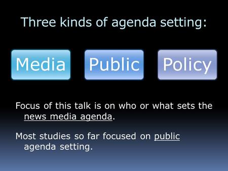 Three kinds of agenda setting: MediaPublicPolicy Focus of this talk is on who or what sets the news media agenda. Most studies so far focused on public.