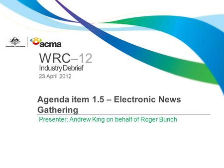 WRC–12 Industry Debrief 23 April 2012 Agenda item 1.5 – Electronic News Gathering Presenter: Andrew King on behalf of Roger Bunch.