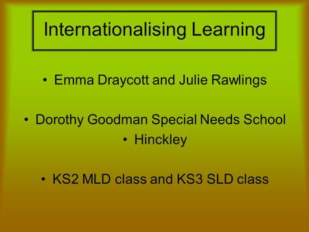 Internationalising Learning Emma Draycott and Julie Rawlings Dorothy Goodman Special Needs School Hinckley KS2 MLD class and KS3 SLD class.