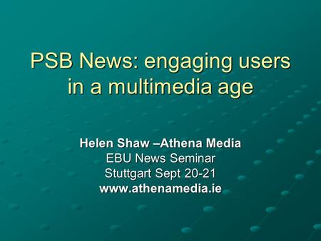PSB News: engaging users in a multimedia age Helen Shaw –Athena Media EBU News Seminar Stuttgart Sept 20-21 www.athenamedia.ie.