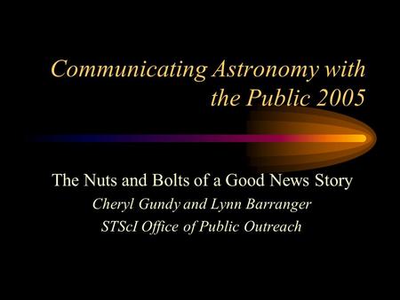 Communicating Astronomy with the Public 2005 The Nuts and Bolts of a Good News Story Cheryl Gundy and Lynn Barranger STScI Office of Public Outreach.