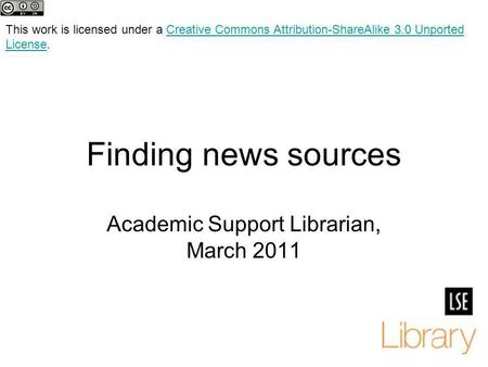 Finding news sources Academic Support Librarian, March 2011 This work is licensed under a Creative Commons Attribution-ShareAlike 3.0 Unported License.Creative.