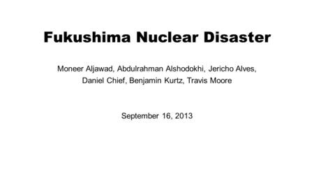 Fukushima Nuclear Disaster Moneer Aljawad, Abdulrahman Alshodokhi, Jericho Alves, Daniel Chief, Benjamin Kurtz, Travis Moore September 16, 2013.