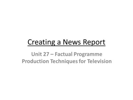 Creating a News Report Unit 27 – Factual Programme Production Techniques for Television.