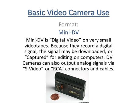 Basic Video Camera Use Format: Mini-DV Mini-DV is Digital Video on very small videotapes. Because they record a digital signal, the signal may be downloaded,