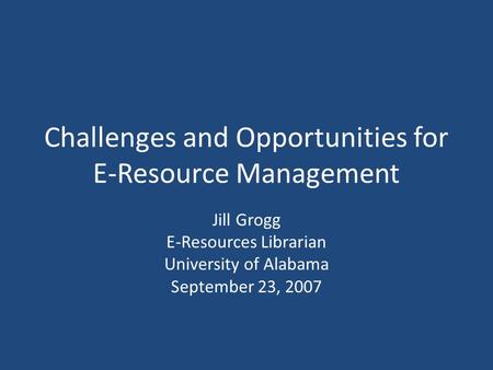 Challenges and Opportunities for E-Resource Management Jill Grogg E-Resources Librarian University of Alabama September 23, 2007.