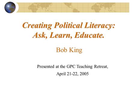 Creating Political Literacy: Ask, Learn, Educate. Presented at the GPC Teaching Retreat, April 21-22, 2005 Bob King.