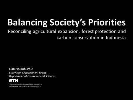 Lian Pin Koh, PhD Ecosystem Management Group Department of Environmental Sciences Balancing Societys Priorities Reconciling agricultural expansion, forest.