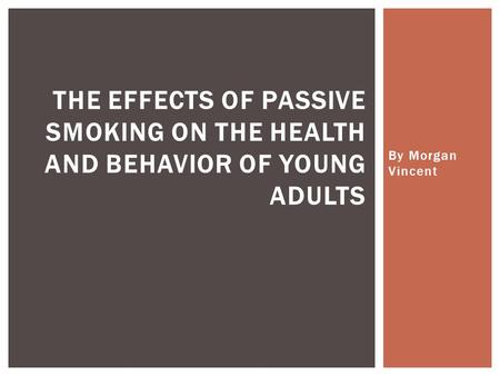 By Morgan Vincent THE EFFECTS OF PASSIVE SMOKING ON THE HEALTH AND BEHAVIOR OF YOUNG ADULTS.
