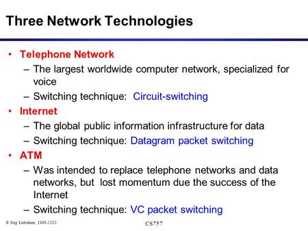 © Jörg Liebeherr, 1998-2003 CS757 Three Network Technologies Telephone Network –The largest worldwide computer network, specialized for voice –Switching.