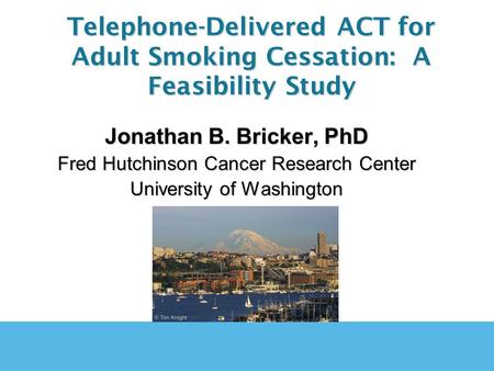 Jonathan B. Bricker, PhD Fred Hutchinson Cancer Research Center University of Washington Telephone-Delivered ACT for Adult Smoking Cessation: A Feasibility.