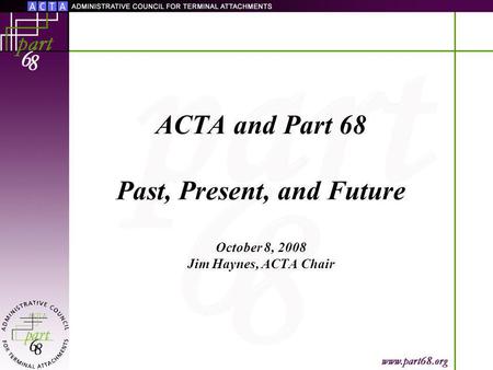 ACTA and Part 68 Past, Present, and Future October 8, 2008 Jim Haynes, ACTA Chair.