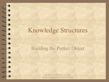 Dr. David A Ferrucci -- Logic Programming and AI Lecture Notes Knowledge Structures Building the Perfect Object.
