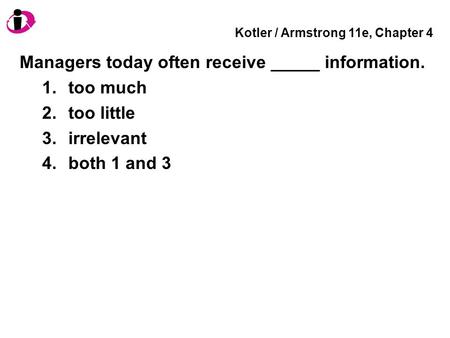 Kotler / Armstrong 11e, Chapter 4 Managers today often receive _____ information. 1.too much 2.too little 3.irrelevant 4.both 1 and 3.