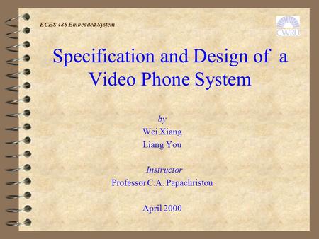 Specification and Design of a Video Phone System by Wei Xiang Liang You Instructor Professor C.A. Papachristou April 2000 ECES 488 Embedded System.