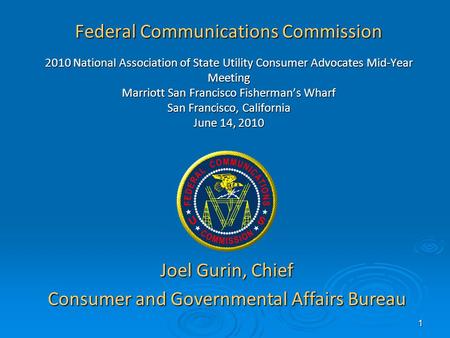 1 Federal Communications Commission 2010 National Association of State Utility Consumer Advocates Mid-Year Meeting Marriott San Francisco Fishermans Wharf.