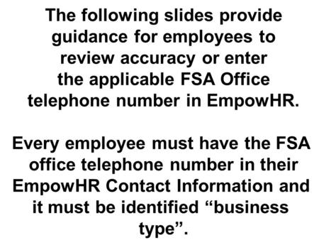 The following slides provide guidance for employees to review accuracy or enter the applicable FSA Office telephone number in EmpowHR. Every employee must.