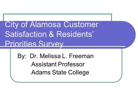 City of Alamosa Customer Satisfaction & Residents Priorities Survey By: Dr. Melissa L. Freeman Assistant Professor Adams State College.