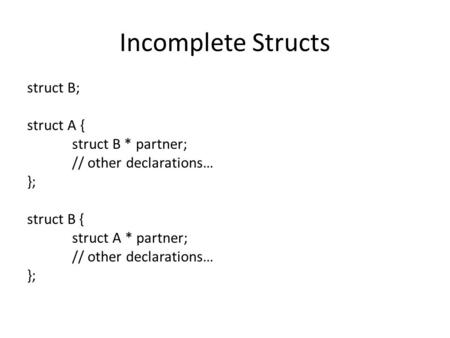 Incomplete Structs struct B; struct A { struct B * partner; // other declarations… }; struct B { struct A * partner; // other declarations… };