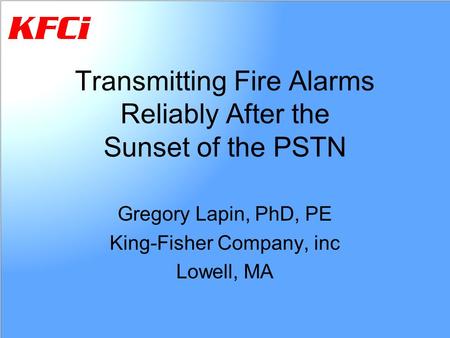 Transmitting Fire Alarms Reliably After the Sunset of the PSTN Gregory Lapin, PhD, PE King-Fisher Company, inc Lowell, MA.