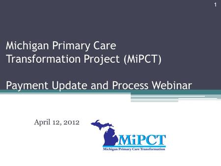 1 Michigan Primary Care Transformation Project (MiPCT) Payment Update and Process Webinar April 12, 2012.