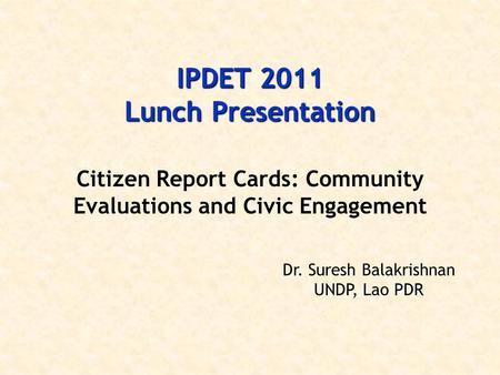 IPDET 2011 Lunch Presentation Citizen Report Cards: Community Evaluations and Civic Engagement Dr. Suresh Balakrishnan UNDP, Lao PDR.