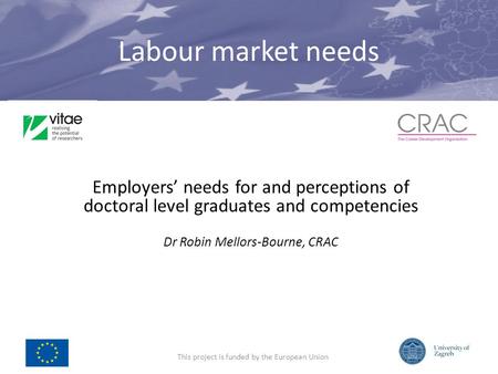 Labour market needs Employers needs for and perceptions of doctoral level graduates and competencies Dr Robin Mellors-Bourne, CRAC This project is funded.