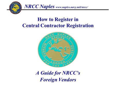 A Guide for NRCCs Foreign Vendors How to Register in Central Contractor Registration NRCC Naples www.naples.navy.mil/nrcc/