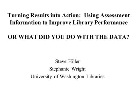 Turning Results into Action: Using Assessment Information to Improve Library Performance OR WHAT DID YOU DO WITH THE DATA? Steve Hiller Stephanie Wright.