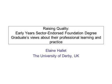 Raising Quality: Early Years Sector-Endorsed Foundation Degree Graduates views about their professional learning and practice Elaine Hallet The University.